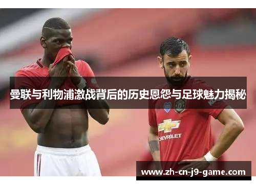 曼联与利物浦激战背后的历史恩怨与足球魅力揭秘