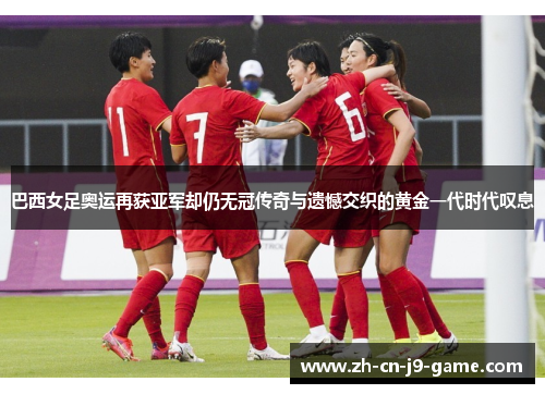 巴西女足奥运再获亚军却仍无冠传奇与遗憾交织的黄金一代时代叹息