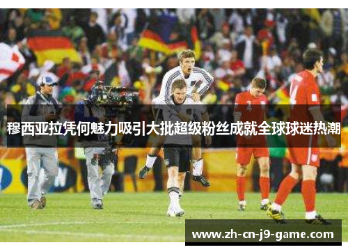 穆西亚拉凭何魅力吸引大批超级粉丝成就全球球迷热潮