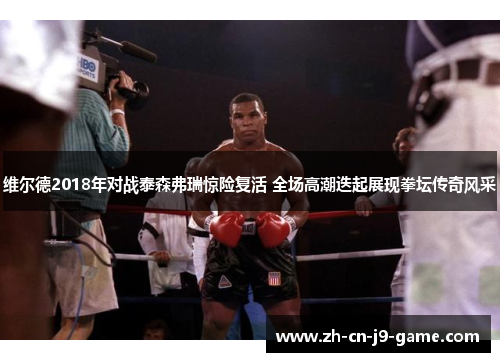 维尔德2018年对战泰森弗瑞惊险复活 全场高潮迭起展现拳坛传奇风采